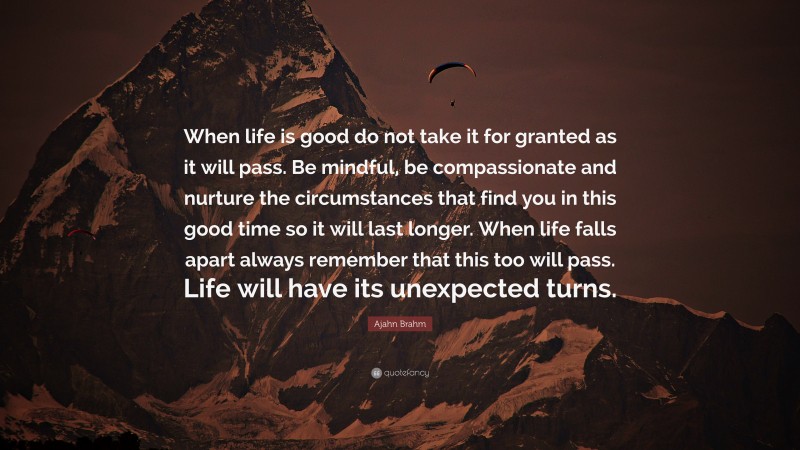 Ajahn Brahm Quote: “When life is good do not take it for granted as it will pass. Be mindful, be compassionate and nurture the circumstances that find you in this good time so it will last longer. When life falls apart always remember that this too will pass. Life will have its unexpected turns.”