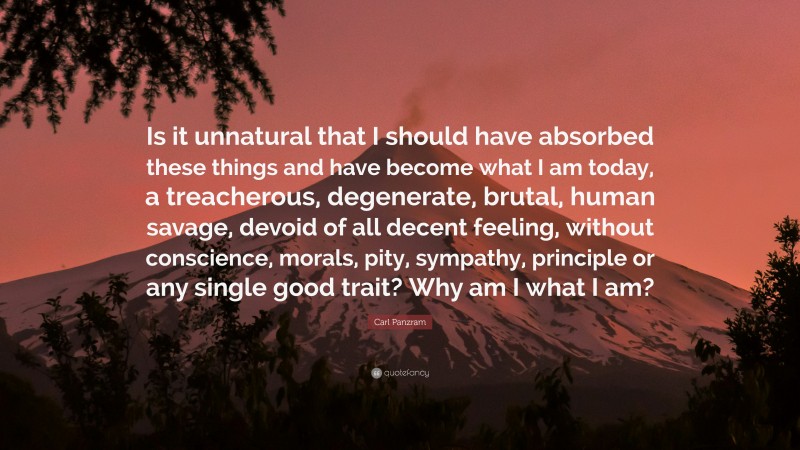 Carl Panzram Quote: “Is it unnatural that I should have absorbed these things and have become what I am today, a treacherous, degenerate, brutal, human savage, devoid of all decent feeling, without conscience, morals, pity, sympathy, principle or any single good trait? Why am I what I am?”
