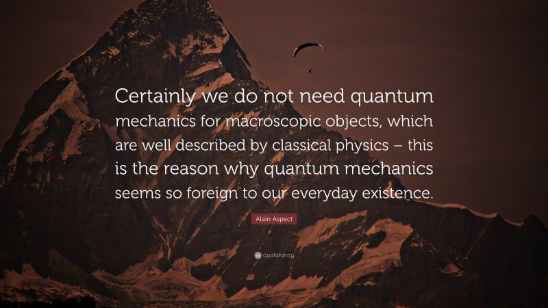 Alain Aspect Quote: “Certainly we do not need quantum mechanics for macroscopic objects, which are well described by classical physics – this is the reason why quantum mechanics seems so foreign to our everyday existence.”