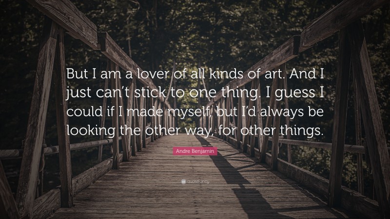 Andre Benjamin Quote: “But I am a lover of all kinds of art. And I just can’t stick to one thing. I guess I could if I made myself, but I’d always be looking the other way, for other things.”