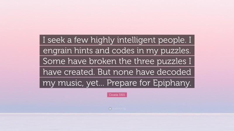 Cicada 3301 Quote: “I seek a few highly intelligent people. I engrain hints and codes in my puzzles. Some have broken the three puzzles I have created. But none have decoded my music, yet... Prepare for Epiphany.”