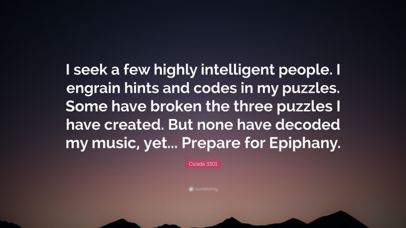 Cicada 3301 Quote: “I seek a few highly intelligent people. I engrain hints and codes in my puzzles. Some have broken the three puzzles I have created. But none have decoded my music, yet... Prepare for Epiphany.”