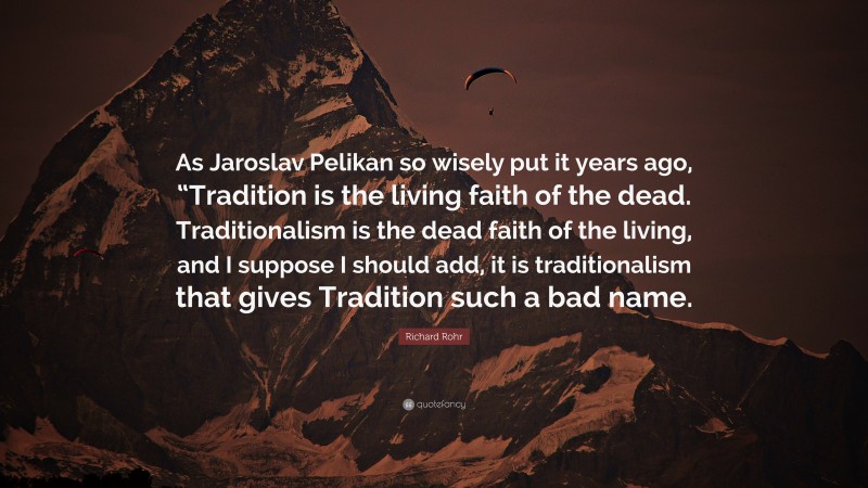 Richard Rohr Quote: “As Jaroslav Pelikan so wisely put it years ago, “Tradition is the living faith of the dead. Traditionalism is the dead faith of the living, and I suppose I should add, it is traditionalism that gives Tradition such a bad name.”