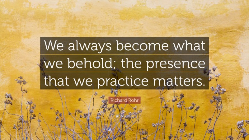 Richard Rohr Quote: “We always become what we behold; the presence that we practice matters.”