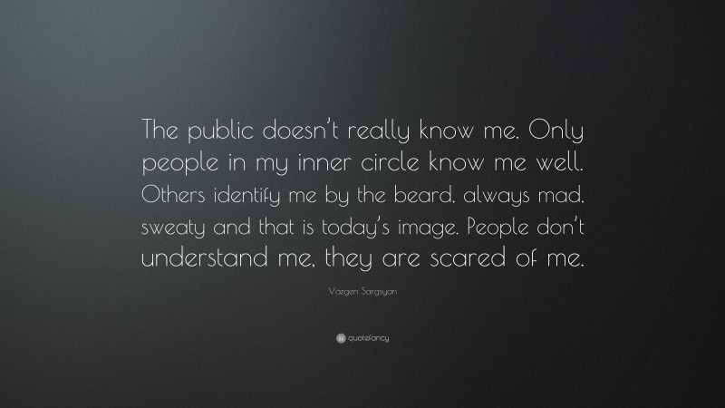 Vazgen Sargsyan Quote: “The public doesn’t really know me. Only people in my inner circle know me well. Others identify me by the beard, always mad, sweaty and that is today’s image. People don’t understand me, they are scared of me.”