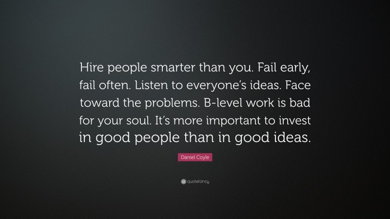 Daniel Coyle Quote: “Hire people smarter than you. Fail early, fail often. Listen to everyone’s ideas. Face toward the problems. B-level work is bad for your soul. It’s more important to invest in good people than in good ideas.”