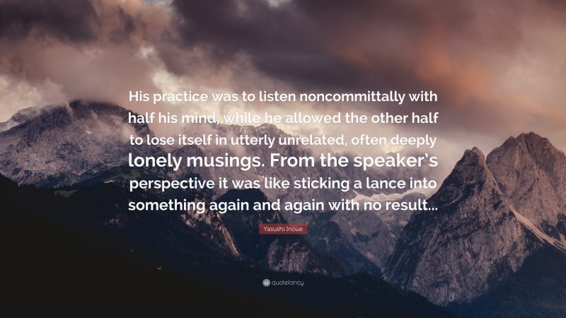 Yasushi Inoue Quote: “His practice was to listen noncommittally with half his mind, while he allowed the other half to lose itself in utterly unrelated, often deeply lonely musings. From the speaker’s perspective it was like sticking a lance into something again and again with no result...”