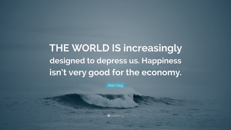 Matt Haig Quote: “THE WORLD IS increasingly designed to depress us. Happiness isn’t very good for the economy.”