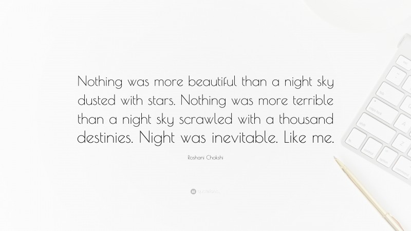 Roshani Chokshi Quote: “Nothing was more beautiful than a night sky dusted with stars. Nothing was more terrible than a night sky scrawled with a thousand destinies. Night was inevitable. Like me.”
