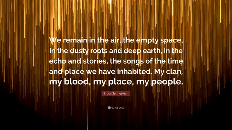Bruce Springsteen Quote: “We remain in the air, the empty space, in the dusty roots and deep earth, in the echo and stories, the songs of the time and place we have inhabited. My clan, my blood, my place, my people.”