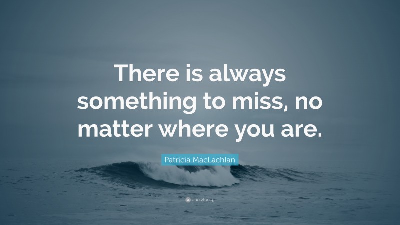 Patricia MacLachlan Quote: “There is always something to miss, no matter where you are.”