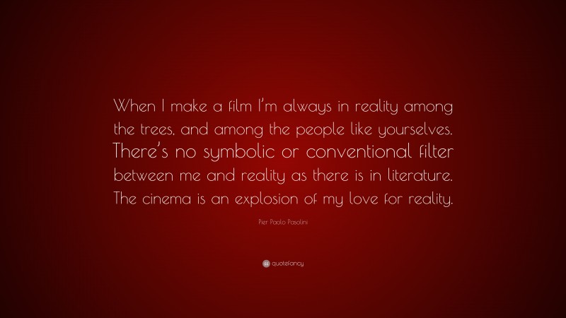 Pier Paolo Pasolini Quote: “When I make a film I’m always in reality among the trees, and among the people like yourselves. There’s no symbolic or conventional filter between me and reality as there is in literature. The cinema is an explosion of my love for reality.”