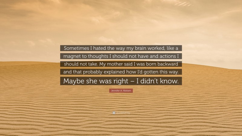 Jennifer A. Nielsen Quote: “Sometimes I hated the way my brain worked, like a magnet to thoughts I should not have and actions I should not take. My mother said I was born backward and that probably explained how I’d gotten this way. Maybe she was right – I didn’t know.”