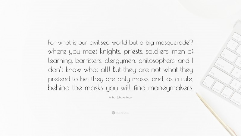 Arthur Schopenhauer Quote: “For what is our civilised world but a big masquerade? where you meet knights, priests, soldiers, men of learning, barristers, clergymen, philosophers, and I don’t know what all! But they are not what they pretend to be; they are only masks, and, as a rule, behind the masks you will find moneymakers.”