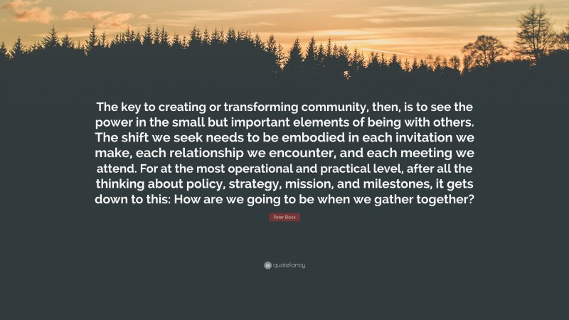 Peter Block Quote: “The key to creating or transforming community, then, is to see the power in the small but important elements of being with others. The shift we seek needs to be embodied in each invitation we make, each relationship we encounter, and each meeting we attend. For at the most operational and practical level, after all the thinking about policy, strategy, mission, and milestones, it gets down to this: How are we going to be when we gather together?”