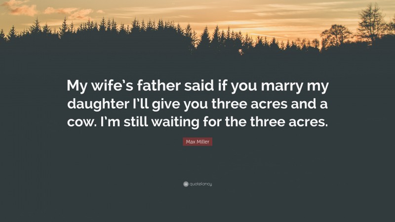 Max Miller Quote: “My wife’s father said if you marry my daughter I’ll give you three acres and a cow. I’m still waiting for the three acres.”