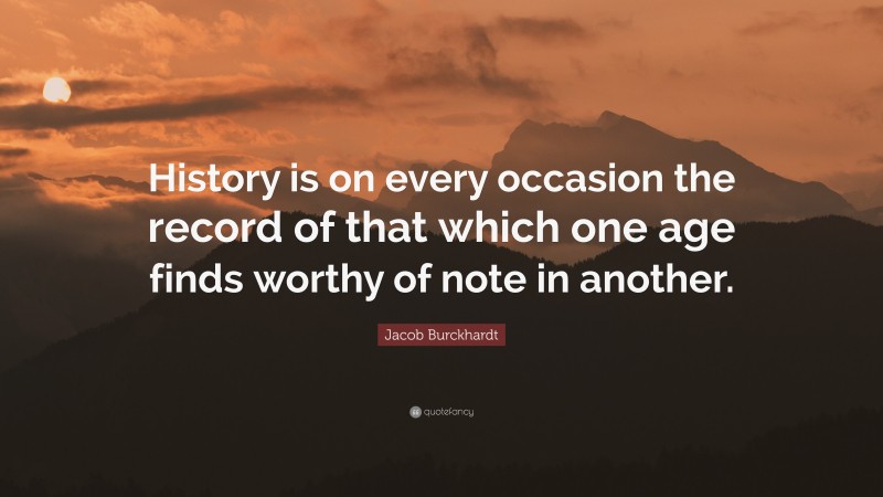 Jacob Burckhardt Quote: “History is on every occasion the record of that which one age finds worthy of note in another.”