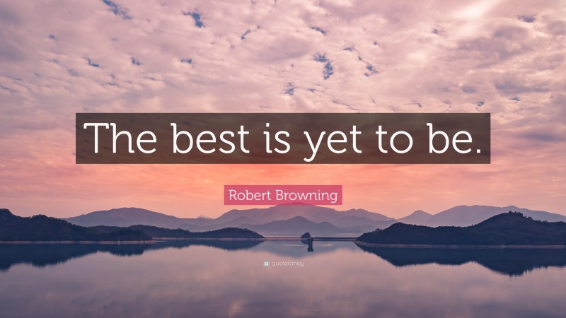 Robert Browning Quote: “The best is yet to be.”