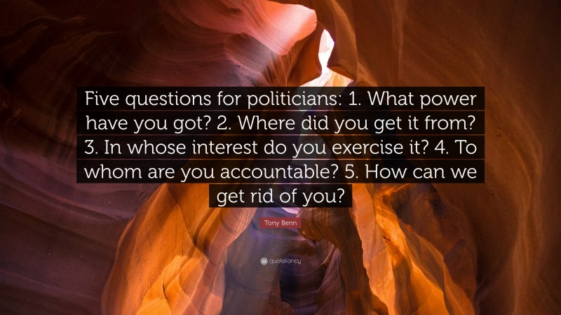 Tony Benn Quote: “Five questions for politicians: 1. What power have you got? 2. Where did you get it from? 3. In whose interest do you exercise it? 4. To whom are you accountable? 5. How can we get rid of you?”
