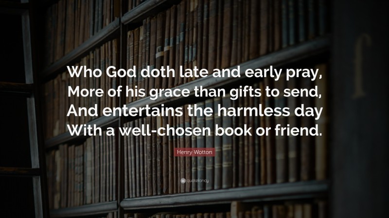 Henry Wotton Quote: “Who God doth late and early pray, More of his grace than gifts to send, And entertains the harmless day With a well-chosen book or friend.”