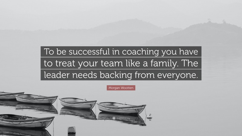 Morgan Wootten Quote: “To be successful in coaching you have to treat your team like a family. The leader needs backing from everyone.”