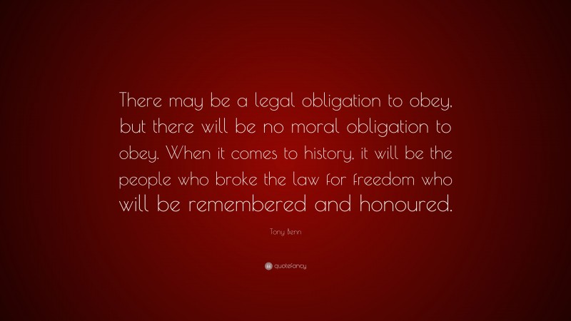 Tony Benn Quote: “There may be a legal obligation to obey, but there will be no moral obligation to obey. When it comes to history, it will be the people who broke the law for freedom who will be remembered and honoured.”