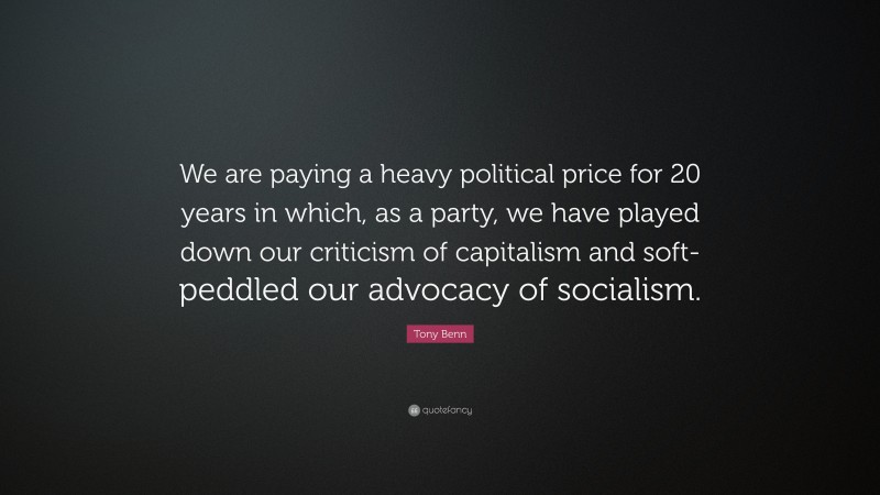 Tony Benn Quote: “We are paying a heavy political price for 20 years in which, as a party, we have played down our criticism of capitalism and soft-peddled our advocacy of socialism.”