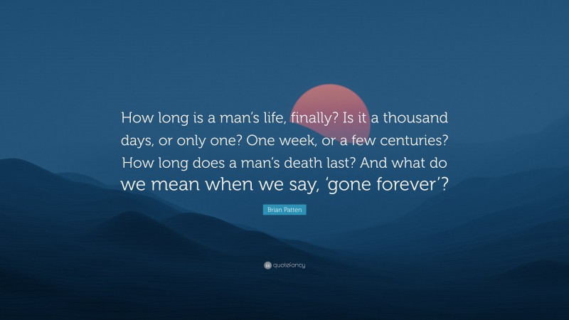 Brian Patten Quote: “How long is a man’s life, finally? Is it a thousand days, or only one? One week, or a few centuries? How long does a man’s death last? And what do we mean when we say, ‘gone forever’?”