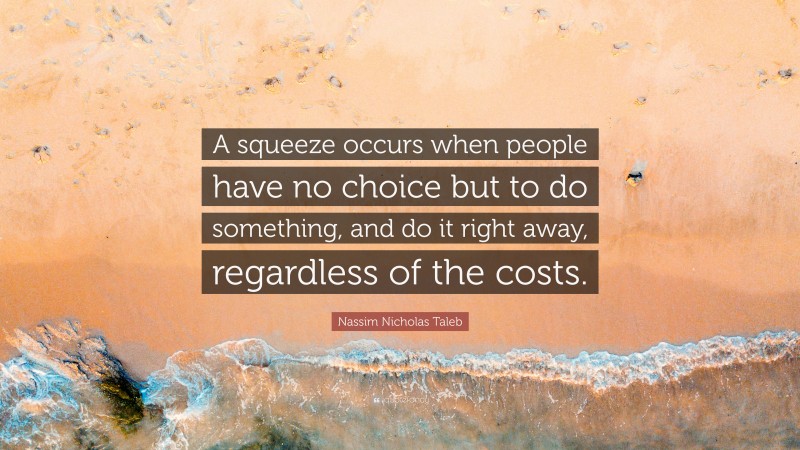 Nassim Nicholas Taleb Quote: “A squeeze occurs when people have no choice but to do something, and do it right away, regardless of the costs.”
