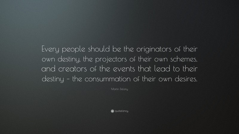 Martin Delany Quote: “Every people should be the originators of their own destiny, the projectors of their own schemes, and creators of the events that lead to their destiny – the consummation of their own desires.”
