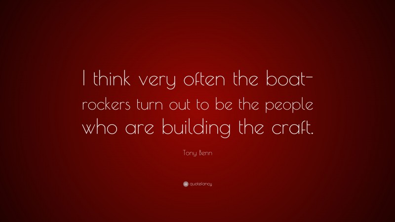 Tony Benn Quote: “I think very often the boat-rockers turn out to be the people who are building the craft.”