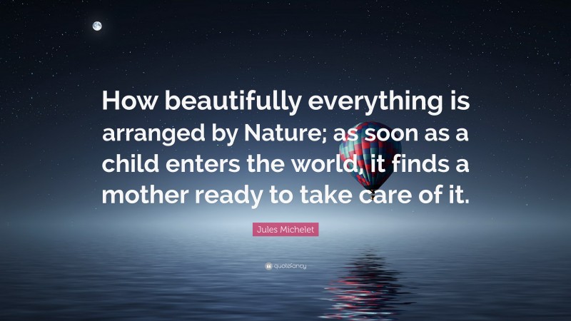 Jules Michelet Quote: “How beautifully everything is arranged by Nature; as soon as a child enters the world, it finds a mother ready to take care of it.”