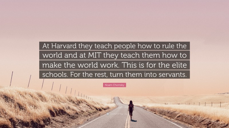 Noam Chomsky Quote: “At Harvard they teach people how to rule the world and at MIT they teach them how to make the world work. This is for the elite schools. For the rest, turn them into servants.”