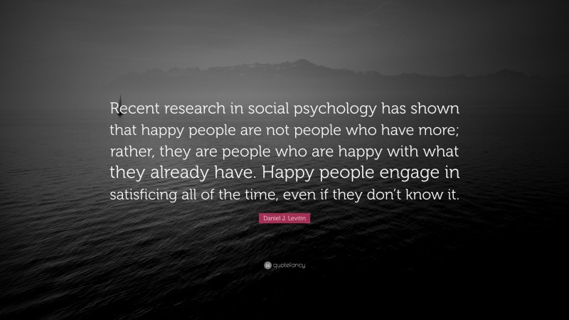 Daniel J. Levitin Quote: “Recent research in social psychology has shown that happy people are not people who have more; rather, they are people who are happy with what they already have. Happy people engage in satisficing all of the time, even if they don’t know it.”