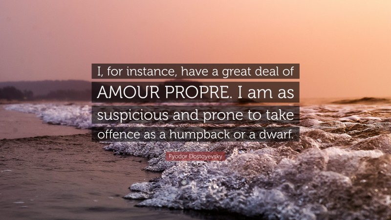 Fyodor Dostoyevsky Quote: “I, for instance, have a great deal of AMOUR PROPRE. I am as suspicious and prone to take offence as a humpback or a dwarf.”