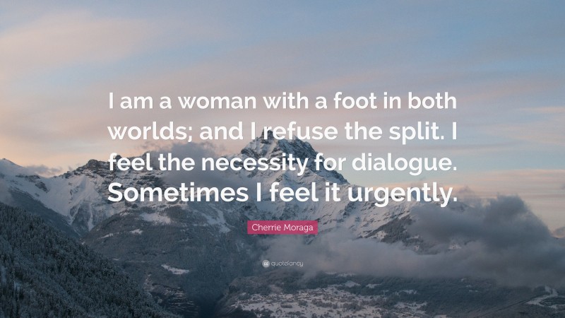 Cherrie Moraga Quote: “I am a woman with a foot in both worlds; and I refuse the split. I feel the necessity for dialogue. Sometimes I feel it urgently.”