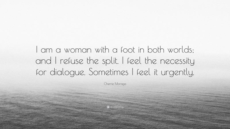 Cherrie Moraga Quote: “I am a woman with a foot in both worlds; and I refuse the split. I feel the necessity for dialogue. Sometimes I feel it urgently.”