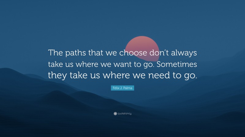 Félix J. Palma Quote: “The paths that we choose don’t always take us where we want to go. Sometimes they take us where we need to go.”