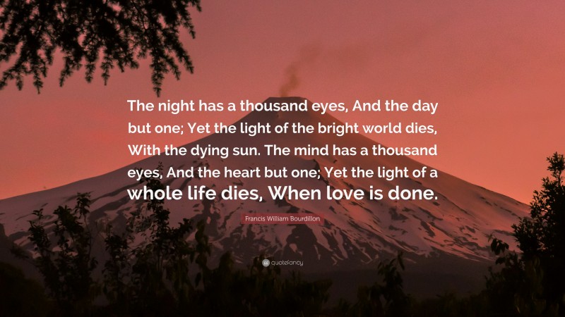 Francis William Bourdillon Quote: “The night has a thousand eyes, And the day but one; Yet the light of the bright world dies, With the dying sun. The mind has a thousand eyes, And the heart but one; Yet the light of a whole life dies, When love is done.”