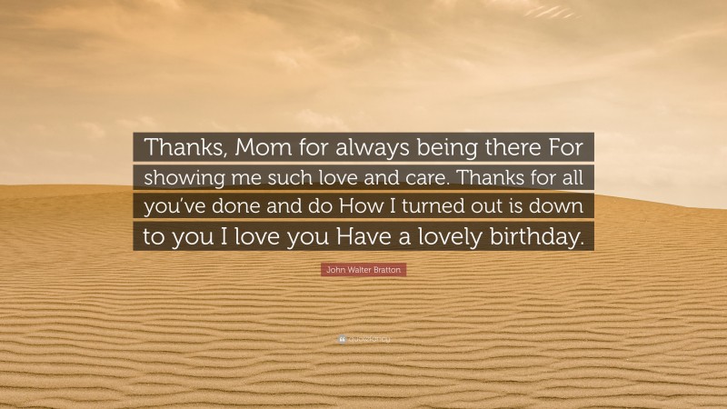 John Walter Bratton Quote: “Thanks, Mom for always being there For showing me such love and care. Thanks for all you’ve done and do How I turned out is down to you I love you Have a lovely birthday.”