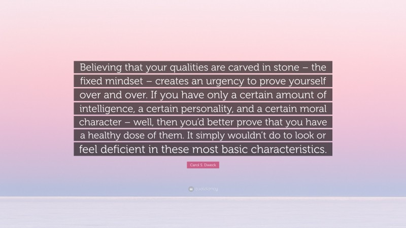 Carol S. Dweck Quote: “Believing that your qualities are carved in stone – the fixed mindset – creates an urgency to prove yourself over and over. If you have only a certain amount of intelligence, a certain personality, and a certain moral character – well, then you’d better prove that you have a healthy dose of them. It simply wouldn’t do to look or feel deficient in these most basic characteristics.”