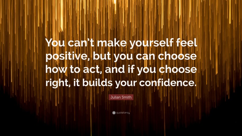 Julian Smith Quote: “You can’t make yourself feel positive, but you can choose how to act, and if you choose right, it builds your confidence.”