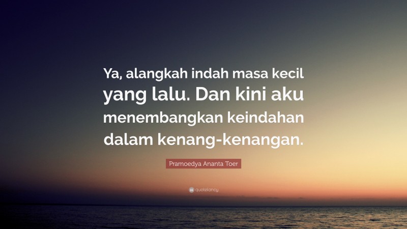 Pramoedya Ananta Toer Quote: “Ya, alangkah indah masa kecil yang lalu. Dan kini aku menembangkan keindahan dalam kenang-kenangan.”