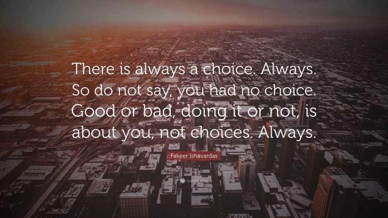 Fakeer Ishavardas Quote: “There is always a choice. Always. So do not say, you had no choice. Good or bad, doing it or not, is about you, not choices. Always.”