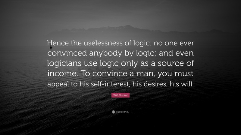 Will Durant Quote: “Hence the uselessness of logic: no one ever convinced anybody by logic; and even logicians use logic only as a source of income. To convince a man, you must appeal to his self-interest, his desires, his will.”
