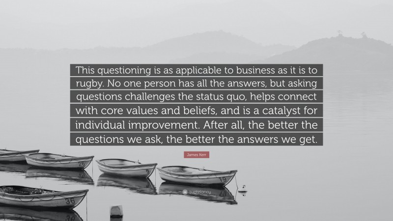 James Kerr Quote: “This questioning is as applicable to business as it is to rugby. No one person has all the answers, but asking questions challenges the status quo, helps connect with core values and beliefs, and is a catalyst for individual improvement. After all, the better the questions we ask, the better the answers we get.”