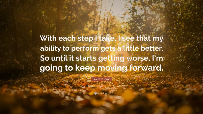 Rivers Cuomo Quote: “With each step I take, I see that my ability to perform gets a little better. So until it starts getting worse, I’m going to keep moving forward.”