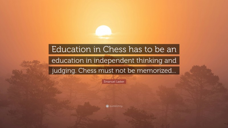 Emanuel Lasker Quote: “Education in Chess has to be an education in independent thinking and judging. Chess must not be memorized...”