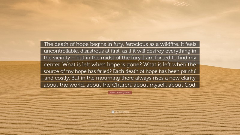 Austin Channing Brown Quote: “The death of hope begins in fury, ferocious as a wildfire. It feels uncontrollable, disastrous at first, as if it will destroy everything in the vicinity – but in the midst of the fury, I am forced to find my center. What is left when hope is gone? What is left when the source of my hope has failed? Each death of hope has been painful and costly. But in the mourning there always rises a new clarity about the world, about the Church, about myself, about God.”