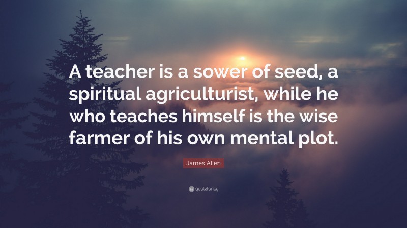 James Allen Quote: “A teacher is a sower of seed, a spiritual agriculturist, while he who teaches himself is the wise farmer of his own mental plot.”